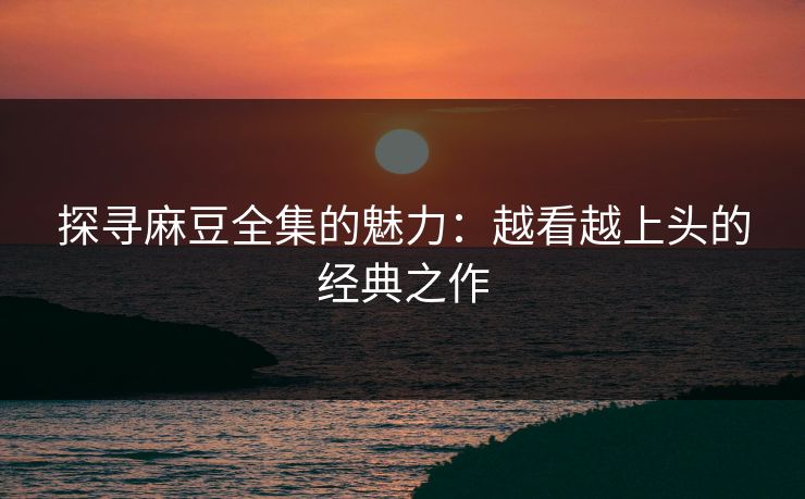 探寻麻豆全集的魅力：越看越上头的经典之作-第1张图片-p站镜像热点页 - p站影视站