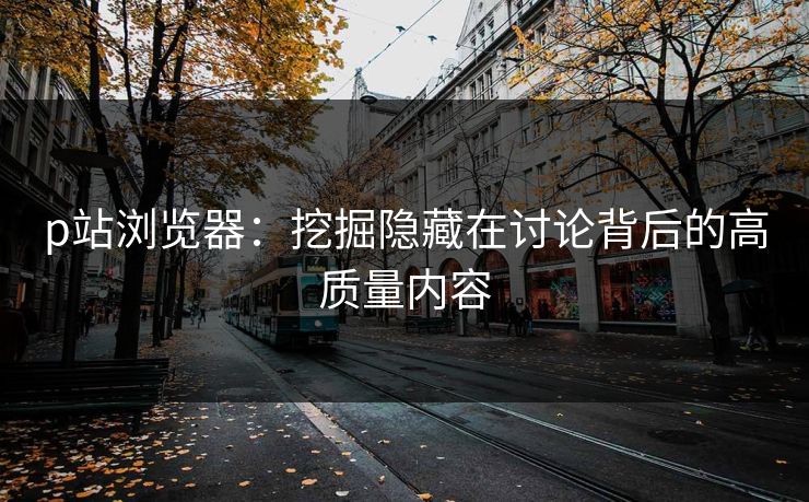 p站浏览器：挖掘隐藏在讨论背后的高质量内容-第1张图片-p站镜像热点页 - p站影视站