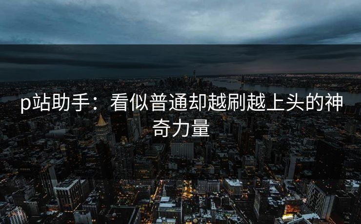 p站助手:看似普通却越刷越上头的神奇力量-第1张图片-p站镜像热点页 - p站影视站 p站助手:看似普通却越刷越上头的神奇力量-第1张图片-p站镜像热点页 - p站影视站