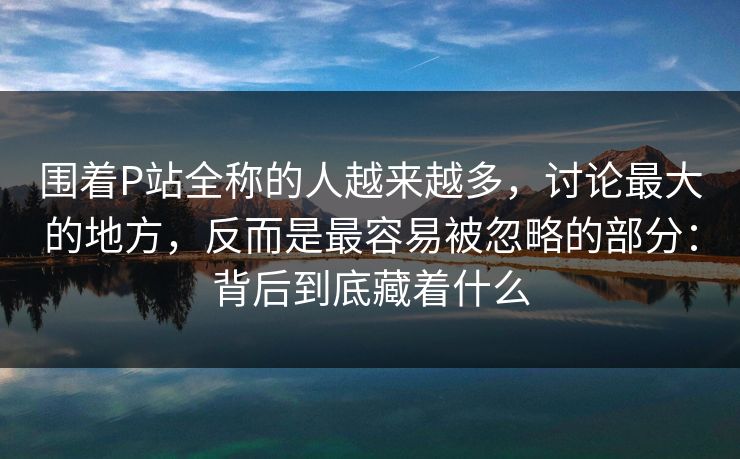 围着P站全称的人越来越多，讨论最大的地方，反而是最容易被忽略的部分：背后到底藏着什么-第1张图片-p站镜像热点页 - p站影视站