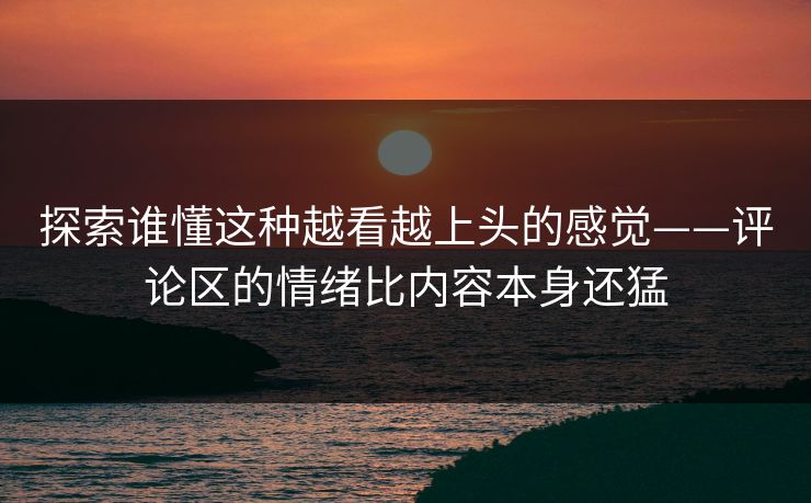 探索谁懂这种越看越上头的感觉——评论区的情绪比内容本身还猛-第1张图片-p站镜像热点页 - p站影视站