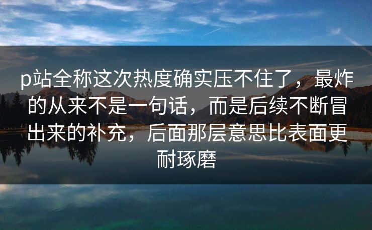 p站全称这次热度确实压不住了，最炸的从来不是一句话，而是后续不断冒出来的补充，后面那层意思比表面更耐琢磨-第1张图片-p站镜像热点页 - p站影视站