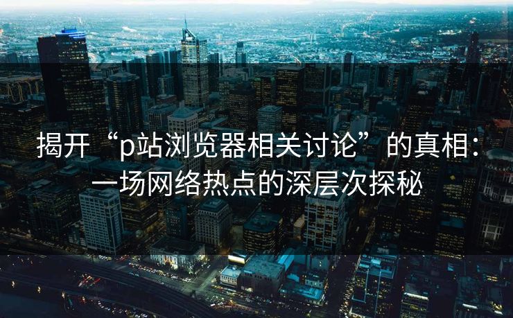 揭开“p站浏览器相关讨论”的真相：一场网络热点的深层次探秘-第1张图片-p站镜像热点页 - p站影视站