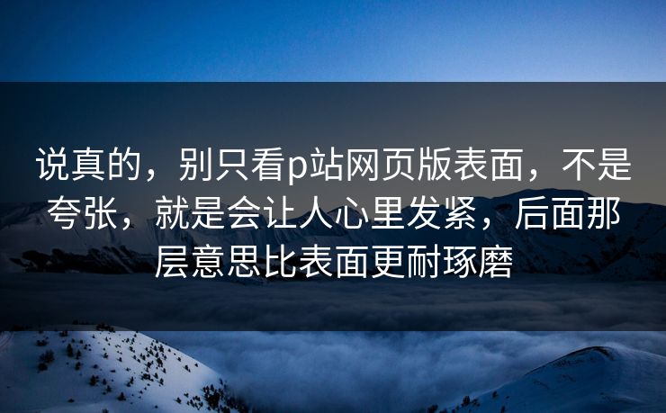 说真的，别只看p站网页版表面，不是夸张，就是会让人心里发紧，后面那层意思比表面更耐琢磨-第1张图片-p站镜像热点页 - p站影视站