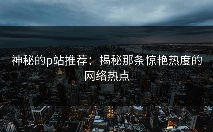 神秘的p站推荐：揭秘那条惊艳热度的网络热点-第1张图片-p站镜像热点页 - p站影视站