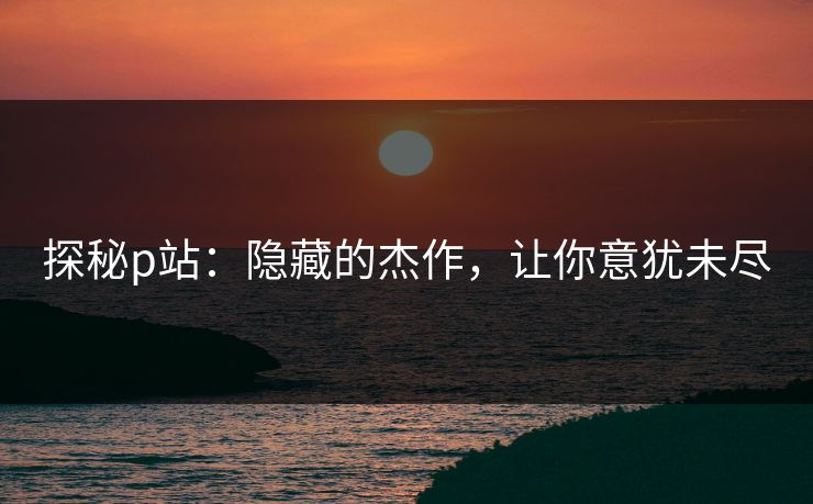 探秘p站:隐藏的杰作,让你意犹未尽-第1张图片-p站镜像热点页 - p站影视站 探秘p站:隐藏的杰作,让你意犹未尽-第1张图片-p站镜像热点页 - p站影视站