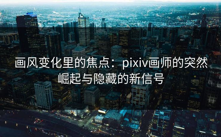 画风变化里的焦点：pixiv画师的突然崛起与隐藏的新信号-第1张图片-p站镜像热点页 - p站影视站
