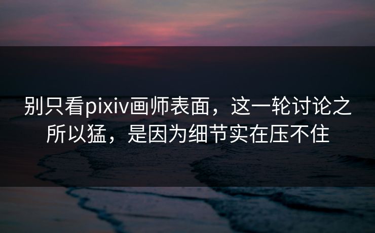 别只看pixiv画师表面，这一轮讨论之所以猛，是因为细节实在压不住-第1张图片-p站镜像热点页 - p站影视站