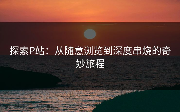 探索P站：从随意浏览到深度串烧的奇妙旅程-第1张图片-p站镜像热点页 - p站影视站