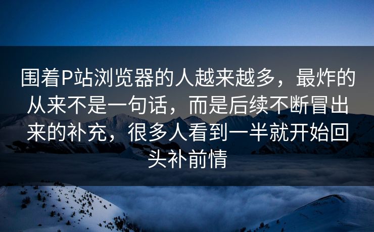 围着P站浏览器的人越来越多，最炸的从来不是一句话，而是后续不断冒出来的补充，很多人看到一半就开始回头补前情-第1张图片-p站镜像热点页 - p站影视站