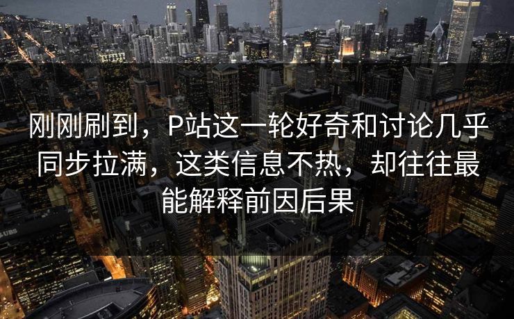 刚刚刷到，P站这一轮好奇和讨论几乎同步拉满，这类信息不热，却往往最能解释前因后果-第1张图片-p站镜像热点页 - p站影视站