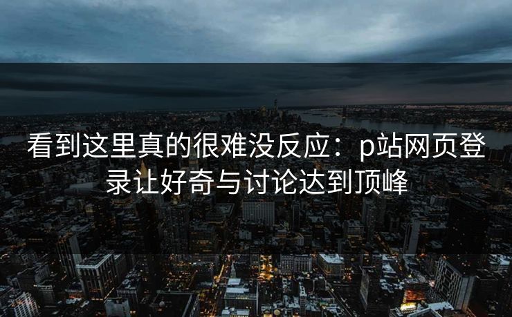 看到这里真的很难没反应：p站网页登录让好奇与讨论达到顶峰-第1张图片-p站镜像热点页 - p站影视站