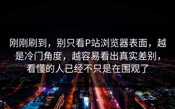 刚刚刷到，别只看P站浏览器表面，越是冷门角度，越容易看出真实差别，看懂的人已经不只是在围观了-第1张图片-p站镜像热点页 - p站影视站