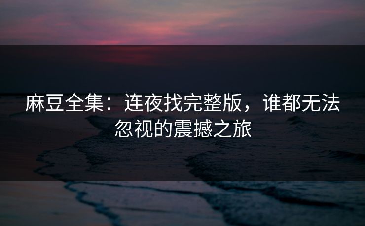 麻豆全集：连夜找完整版，谁都无法忽视的震撼之旅-第1张图片-p站镜像热点页 - p站影视站
