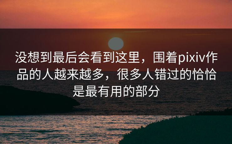 没想到最后会看到这里，围着pixiv作品的人越来越多，很多人错过的恰恰是最有用的部分-第1张图片-p站镜像热点页 - p站影视站