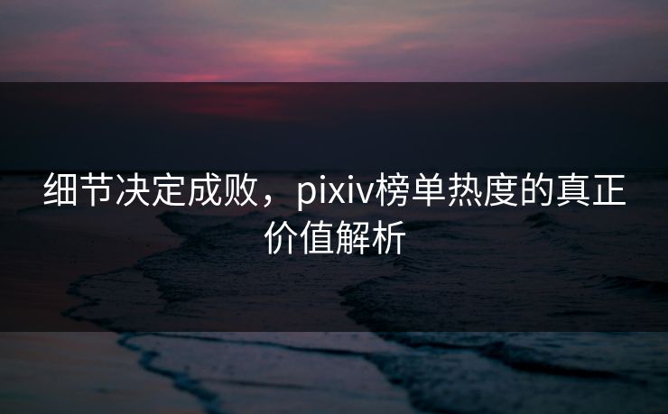 细节决定成败，pixiv榜单热度的真正价值解析-第1张图片-p站镜像热点页 - p站影视站