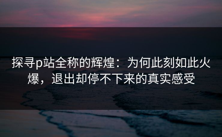 探寻p站全称的辉煌：为何此刻如此火爆，退出却停不下来的真实感受-第1张图片-p站镜像热点页 - p站影视站