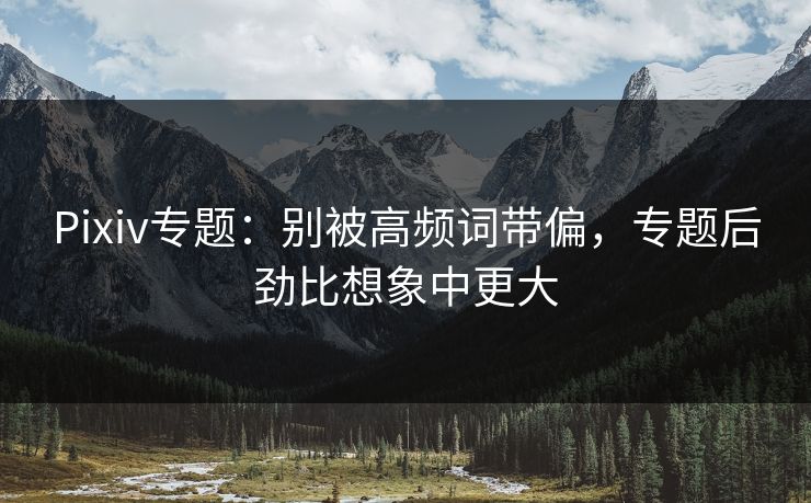 Pixiv专题：别被高频词带偏，专题后劲比想象中更大-第1张图片-p站镜像热点页 - p站影视站