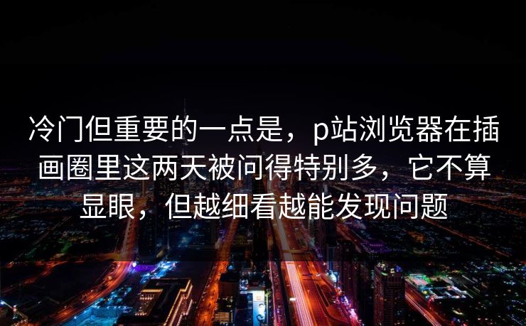 冷门但重要的一点是,p站浏览器在插画圈里这两天被问得特别多,它不算显眼,但越细看越能发现问题-第1张图片-p站镜像热点页 - p站影视站 冷门但重要的一点是,p站浏览器在插画圈里这两天被问得特别多,它不算显眼,但越细看越能发现问题-第1张图片-p站镜像热点页 - p站影视站