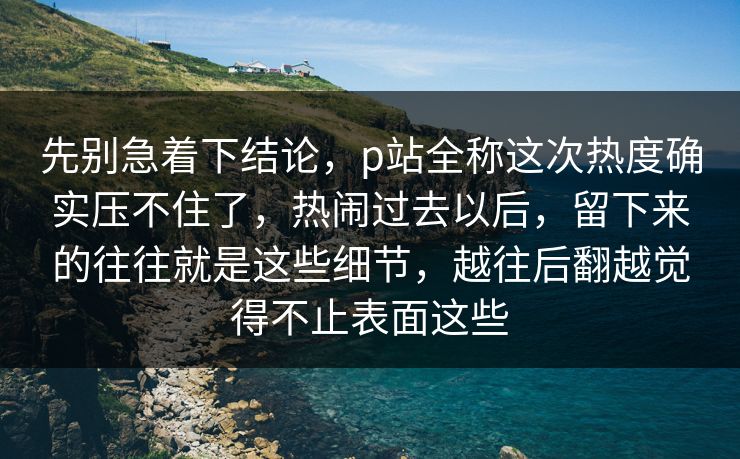 先别急着下结论，p站全称这次热度确实压不住了，热闹过去以后，留下来的往往就是这些细节，越往后翻越觉得不止表面这些-第1张图片-p站镜像热点页 - p站影视站