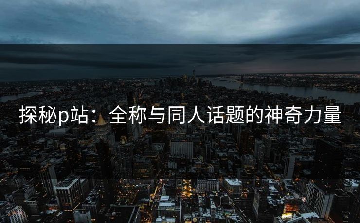 探秘p站：全称与同人话题的神奇力量-第1张图片-p站镜像热点页 - p站影视站