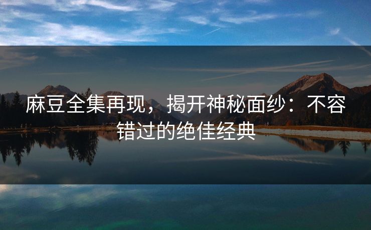 麻豆全集再现，揭开神秘面纱：不容错过的绝佳经典-第1张图片-p站镜像热点页 - p站影视站