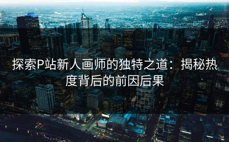 探索P站新人画师的独特之道：揭秘热度背后的前因后果-第1张图片-p站镜像热点页 - p站影视站