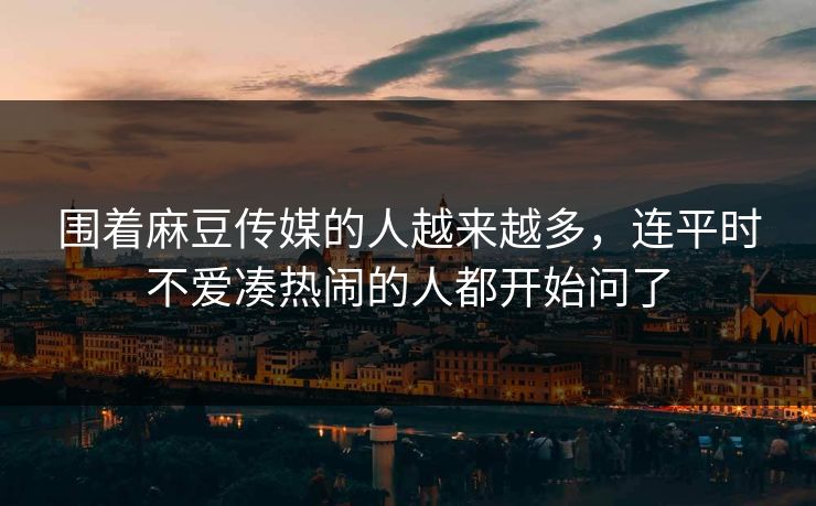 围着麻豆传媒的人越来越多,连平时不爱凑热闹的人都开始问了-第1张图片-p站镜像热点页 - p站影视站 围着麻豆传媒的人越来越多,连平时不爱凑热闹的人都开始问了-第1张图片-p站镜像热点页 - p站影视站