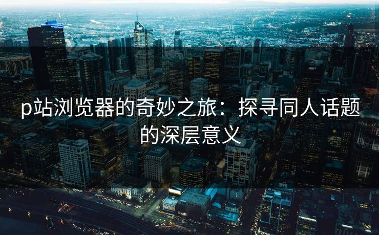 p站浏览器的奇妙之旅：探寻同人话题的深层意义-第1张图片-p站镜像热点页 - p站影视站