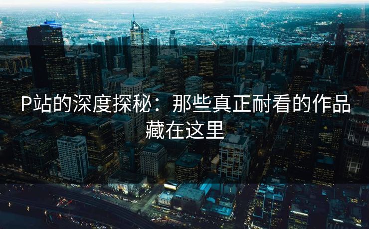 P站的深度探秘:那些真正耐看的作品藏在这里-第1张图片-p站镜像热点页 - p站影视站 P站的深度探秘:那些真正耐看的作品藏在这里-第1张图片-p站镜像热点页 - p站影视站